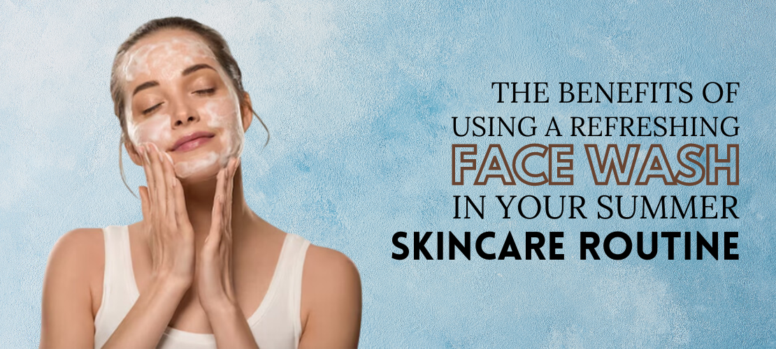 THE BENEFITS OF USING A REFRESHING FACE WASH IN YOUR SUMMER SKINCARE ROUTINE