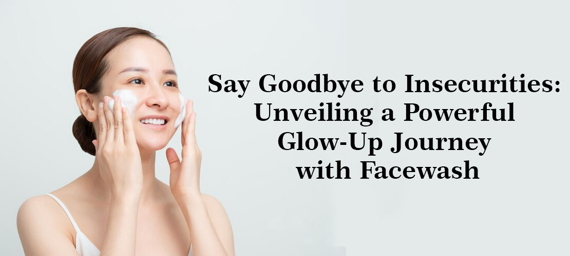 SAY GOODBYE TO INSECURITIES: UNVEILING A POWERFUL GLOW-UP JOURNEY WITH FACEWASH