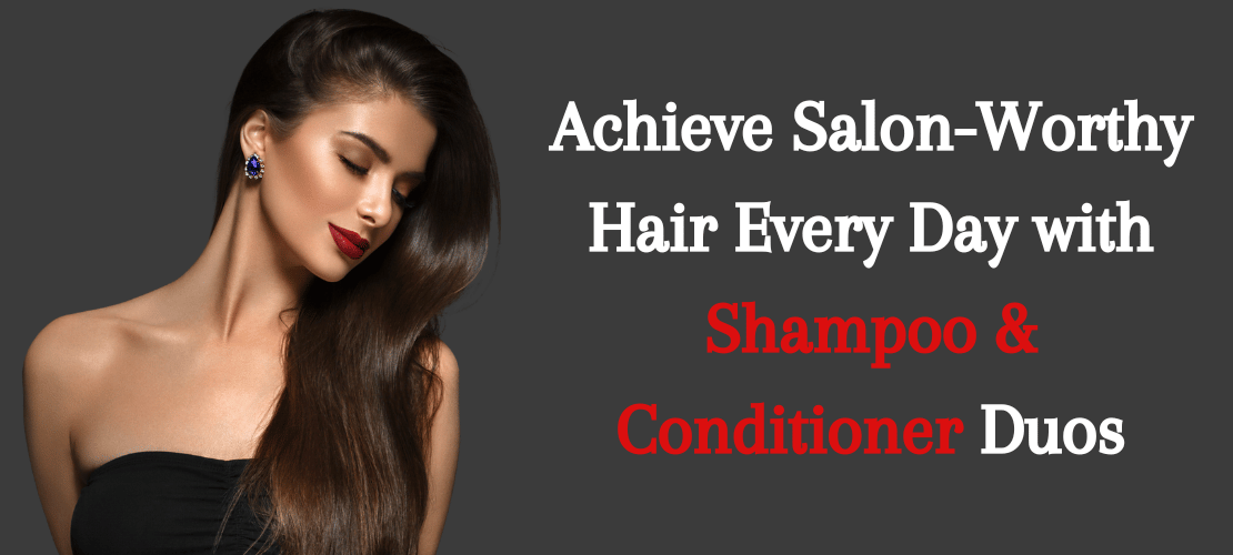 ACHIEVE SALON-WORTHY HAIR EVERY DAY WITH SHAMPOO & CONDITIONER DUOS